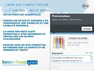 CRÉER SON COMPTE TWITTER
1- S’INSCRIRE – BIO ET PHOTO
• CETTE ETAPE EST ESSENTIELLE
• TRAVAILLER SA BIO ET ASSURER A SA
COMMUNAUTE UNE VISIBILITE ET UNE
LISIBILITE MAXIMALE
• LE CHOIX DES MOTS CLEFS
PERMETTRA D’ETRE REFERENCE ET
TROUVE PAR LES AUTRES
UTILISATEURS
• POINTER VERS UN SITE PERMETTRA
DE CREDIBILISER LE COMPTE ET DE
GENERER DU TRAFIC
 