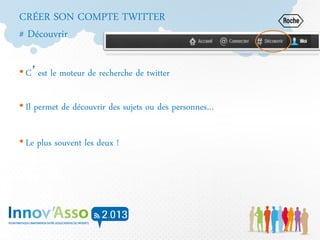 CRÉER SON COMPTE TWITTER
# Découvrir
• C’est le moteur de recherche de twitter
• Il permet de découvrir des sujets ou des personnes…
• Le plus souvent les deux !
 
