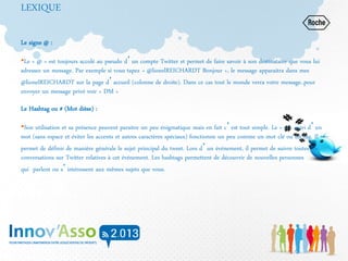 LEXIQUE
Le signe @ :
•Le « @ » est toujours accolé au pseudo d’un compte Twitter et permet de faire savoir à son destinataire que vous lui
adressez un message. Par exemple si vous tapez « @lionelREICHARDT Bonjour », le message apparaitra dans mes
@lionelREICHARDT sur la page d’accueil (colonne de droite). Dans ce cas tout le monde verra votre message..pour
envoyer un message privé voir « DM »
Le Hashtag ou # (Mot dièse) :
•Son utilisation et sa présence peuvent paraitre un peu énigmatique mais en fait c’est tout simple. Le « # » suivi d’un
mot (sans espace et éviter les accents et autres caractères spéciaux) fonctionne un peu comme un mot clé ou un tag. Il
permet de définir de manière générale le sujet principal du tweet. Lors d’un événement, il permet de suivre toutes les
conversations sur Twitter relatives à cet événement. Les hashtags permettent de découvrir de nouvelles personnes
qui parlent ou s’intéressent aux mêmes sujets que vous.
 