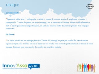 LEXIQUE
Le verbe Tweeter :
•Egalement utilisé avec l’orthographe « twitter » comme le nom du service, l’anglicisme « tweeter »
correspond à l’action de poster un tweet (message) sur le réseau social Twitter. Même si officiellement ce
mot n’existe pas dans la langue française, en tant que nouveau verbe du premier groupe, il se conjugue
comme tel .
Un Tweet :
•Un tweet ou twit est un message posté sur Twitter. Ce message ne peut pas excéder les 140 caractères,
espaces compris. Sur Twitter, lors de la frappe de vos tweets, vous verrez le petit compteur au-dessus de votre
message diminuer pour vous avertir du nombre de caractères restants.
 