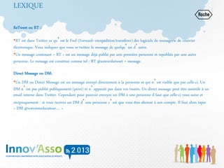 LEXIQUE
ReTweet ou RT :
•RT est dans Twitter ce qu’est le Fwd (Forward–réexpédition/transférer) des logiciels de messagerie de courrier
électronique. Vous indiquez que vous re-twittez le message de quelqu’un d’autre.
•Un message contenant « RT » est un message déjà publié par une première personne et republiée par une autre
personne. Le message est constitué comme tel : RT @auteurdutweet + message.
Direct Message ou DM:
•Un DM ou Direct Message est un message envoyé directement à la personne et qui n’est visible que par celle-ci. Un
DM n’est pas publié publiquement (privé) et n’apparait pas dans vos tweets. Un direct message peut être assimilé à un
email interne dans Twitter. Cependant pour pouvoir envoyer un DM à une personne il faut que celle-ci vous suive et
réciproquement - si vous recevez un DM d’une personne c’est que vous êtes abonné à son compte. Il faut alors taper
« DM @votreinterlocuteur…. »
 