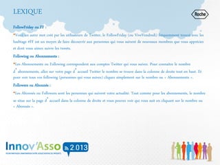 LEXIQUE
FollowFriday ou FF :
•Voici un autre mot créé par les utilisateurs de Twitter, le FollowFriday (ou ViveVendredi) fréquemment trouvé avec les
hashtags #FF est un moyen de faire découvrir aux personnes qui vous suivent de nouveaux membres que vous appréciez
et dont vous aimez suivre les tweets.
Following ou Abonnements :
•Les Abonnements ou Following correspondent aux comptes Twitter qui vous suivez. Pour connaitre le nombre
d’abonnements, allez sur votre page d’accueil Twitter le nombre se trouve dans la colonne de droite tout en haut. Et
pour voir tous vos following (personnes qui vous suivez) cliquez simplement sur le nombre ou « Abonnements ».
Followers ou Abonnés :
•Les Abonnés ou Followers sont les personnes qui suivent votre actualité. Tout comme pour les abonnements, le nombre
se situe sur la page d’accueil dans la colonne de droite et vous pouvez voir qui vous suit en cliquant sur le nombre ou
« Abonnés ».
 
