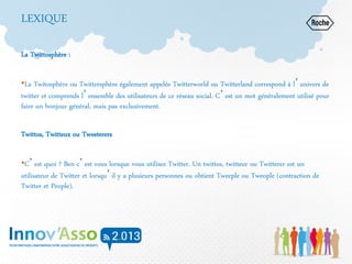LEXIQUE
La Twittosphère :
•La Twitosphère ou Twittersphère également appelée Twitterworld ou Twitterland correspond à l’univers de
twitter et comprends l’ensemble des utilisateurs de ce réseau social. C’est un mot généralement utilisé pour
faire un bonjour général, mais pas exclusivement.
Twittos, Twitteux ou Tweeterers
•C’est quoi ? Ben c’est vous lorsque vous utilisez Twitter. Un twittos, twitteur ou Twitterer est un
utilisateur de Twitter et lorsqu’il y a plusieurs personnes ou obtient Tweeple ou Tweople (contraction de
Twitter et People).
 