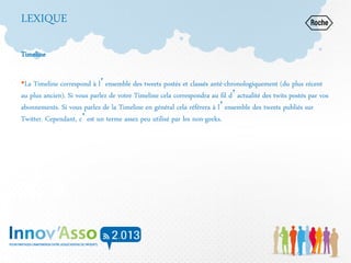 LEXIQUE
Timeline
•La Timeline correspond à l’ensemble des tweets postés et classés anté-chronologiquement (du plus récent
au plus ancien). Si vous parlez de votre Timeline cela correspondra au fil d’actualité des twits postés par vos
abonnements. Si vous parlez de la Timeline en général cela référera à l’ensemble des tweets publiés sur
Twitter. Cependant, c’est un terme assez peu utilisé par les non-geeks.
 