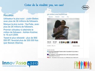 Créer de la viralité: yes, we can!
Records
Utilisateur le plus suivi : Justin Bieber,
avec plus de 38 millions de followers.
Marque la plus suivie : YouTube, avec
plus de 26 millions de followers.
Premier utilisateur à atteindre le
million de followers : Ashton Kutcher,
le 16 avril 2009.
Tweet le plus retweeté : plus de 800
000 RT, favorisé plus de 300 000 fois
(par Barack Obama).
 