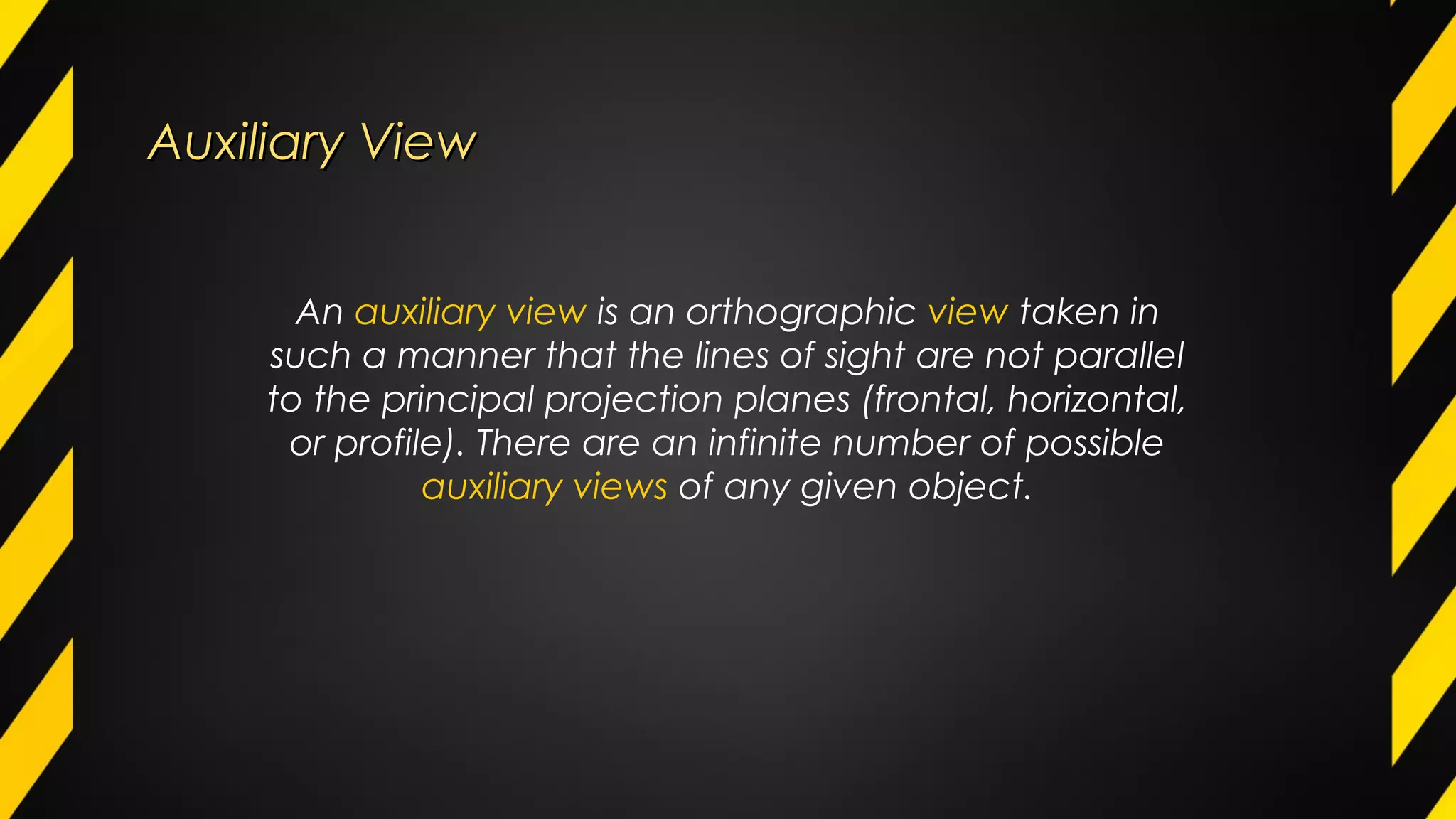 Auxiliary ViewAuxiliary View
An auxiliary view is an orthographic view taken in
such a manner that the lines of sight are not parallel
to the principal projection planes (frontal, horizontal,
or profile). There are an infinite number of possible
auxiliary views of any given object.
 