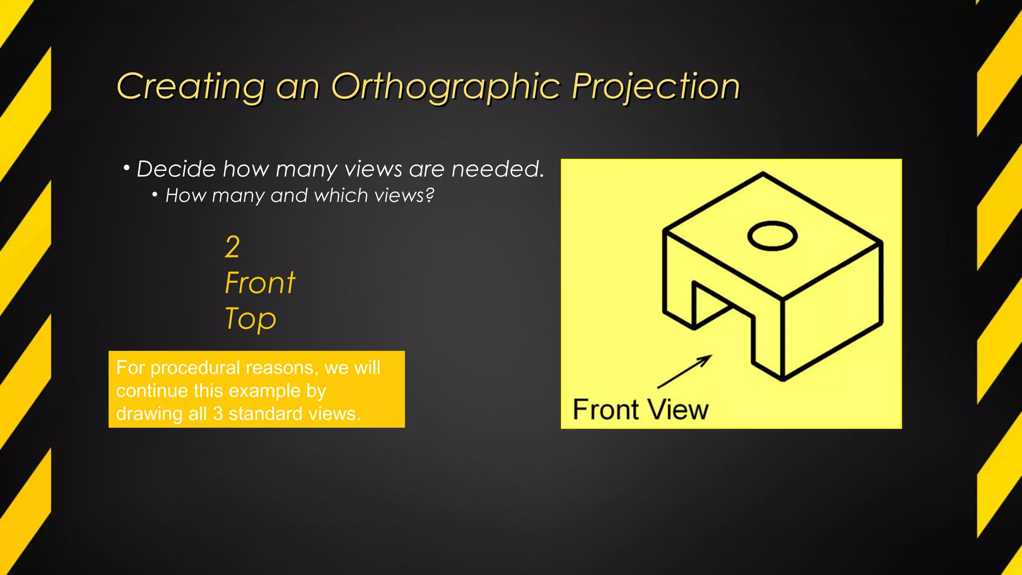 Creating an Orthographic ProjectionCreating an Orthographic Projection
• Decide how many views are needed.
• How many and which views?
2
Front
Top
For procedural reasons, we will
continue this example by
drawing all 3 standard views.
 