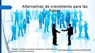 Alternativas de crecimiento para las
Pymes
Itzel Gabriela Guridi Ortiz | 201521028
*Dirigido al público que desee comenzar o desarrollar una
pequeña o mediana empresa
 