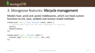 3. Mongoose features: lifecycle management
Models have .pre() and .post() middlewares, which can hook custom
functions to init, save, validate and remove model methods:
schema.pre('save', true, function (next, done) {
// calling next kicks off the next middleware in parallel
next();
doAsync(done);
});

schema.post('save', function (doc) {
console.log('%s has been saved', doc._id);
});

03.03.2014

MongoDB Meetup Dnipropetrovsk

10 /16

 