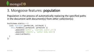 3. Mongoose features: population
Population is the process of automatically replacing the specified paths
in the document with document(s) from other collection(s):
PostSchema.statics = {
load: function (permalink, callback) {
this.findOne({ permalink: permalink })
.populate('author', 'username avatar_url')
.populate('comments', 'author body date')
.exec(callback);
}
};

03.03.2014

MongoDB Meetup Dnipropetrovsk

11 /16

 