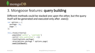 3. Mongoose features: query building
Different methods could be stacked one upon the other, but the query
itself will be generated and executed only after .exec():
var options = {
perPage: 10,
page: 1
};
this.find(criteria)
.populate('author', 'username')
.sort({'date_published': -1})
.limit(options.perPage)
.skip(options.perPage * options.page)
.exec(callback);

03.03.2014

MongoDB Meetup Dnipropetrovsk

12 /16

 