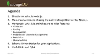 Agenda
1. Short intro: what is Node.js.
2. Main inconveniences of using the native MongoDB driver for Node.js.
3. Mongoose: what is it and what are its killer features:
•
•
•
•
•
•

Validation
Casting
Encapsulation
Middlewares (lifecycle management)
Population
Query building

4. Schema-Driven Design for your applications.
5. Useful links and Q&A
03.03.2014

MongoDB Meetup Dnipropetrovsk

2 /16

 