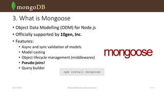3. What is Mongoose
• Object Data Modelling (ODM) for Node.js
• Officially supported by 10gen, Inc.
• Features:
•
•
•
•
•

Async and sync validation of models
Model casting
Object lifecycle management (middlewares)
Pseudo-joins!
Query builder

npm install mongoose

03.03.2014

MongoDB Meetup Dnipropetrovsk

5 /16

 