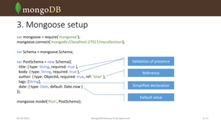 3. Mongoose setup
var mongoose = require('mongoose');
mongoose.connect('mongodb://localhost:27017/mycollection');
var Schema = mongoose.Schema;
var PostSchema = new Schema({
title: { type: String, required: true },
body: { type: String, required: true },
author: { type: ObjectId, required: true, ref: 'User' },
tags: [String],
date: { type: Date, default: Date.now }
});

Reference
Simplified declaration
Default value

mongoose.model('Post', PostSchema);

03.03.2014

Validation of presence

MongoDB Meetup Dnipropetrovsk

6 /16

 