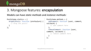 3. Mongoose features: encapsulation
Models can have static methods and instance methods:
PostSchema.statics = {
dropAllPosts: function (areYouSure) {
// drop the posts!
}
};

03.03.2014

PostSchema.methods = {
addComment: function (user, comment,
callback) {
// add comment here
},
removeComment: function (user,
comment, callback) {
// remove comment here
}
};

MongoDB Meetup Dnipropetrovsk

9 /16

 