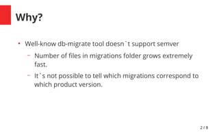 2 / 8
Why?
●
Well-know db-migrate tool doesn`t support semver
– Number of fles in migrations folder grows extremely
fast.
– It`s not possible to tell which migrations correspond to
which product version.
 
