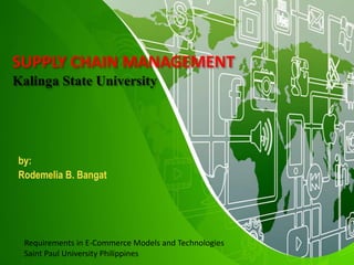 SUPPLY CHAIN MANAGEMENT
Kalinga State University
by:
Rodemelia B. Bangat
Requirements in E-Commerce Models and Technologies
Saint Paul University Philippines
 