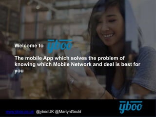 Welcome to
The mobile App which solves the problem of
knowing which Mobile Network and deal is best for
you
www.yboo.co.uk @ybooUK @MartynGould
 