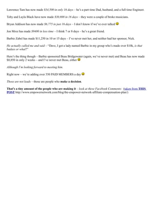 Lawrence Tam has now made $34,500 in only 16 days – he’s a part time Dad, husband, and a full time Engineer.
Toby and Layla Black have now made $30,800 in 16 days – they were a couple of broke musicians.
Bryan Addison has now made $6,775 in just 16 days – I don’t know if we’ve ever talked
Jon Mroz has made $9400 in less time – I think 7 or 8 days – he’s a great friend.
Barbie Zabel has made $11,250 in 10 or 15 days – I’ve never met her, and neither had her sponsor, Nick.
He actually called me and said – “Dave, I got a lady named Barbie in my group who’s made over $10k, is that
badass or what?”
Here’s the thing though – Barbie sponsored Beau Bridgewater (again, we’ve never met) and Beau has now made
$8,850 in only 2 weeks – and I’ve never met Beau, either
Although I’m looking forward to meeting him.
Right now – we’re adding over 550 PAID MEMBERS a day
Those are not leads – those are people who make a decision.
That’s a tiny amount of the people who are making it – look at these Facebook Comments: (taken from THIS
POST http://www.empowernetwork.com/blog/the-empower-network-affiliate-compensation-plan/)
 