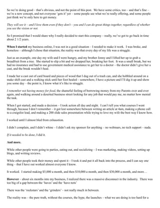 So we’re doing good – that’s obvious, and not the point of this post. We have some critics, too – and that’s fine –
we’re a new concept, and not everyone ‘gets it’ yet – some people see what we’re really offering, and some people
just think we’re only here to get money.
They will see it – and I love them even if they don’t – you and I can do great things together, regardless of whether
you see the vision or not.
So I promised that I would share why I really decided to start this company – really, we’ve got to go back in time
about 2 1/2 years.
When I started my business online, I was not in a good situation – I needed to make it work. I was broke, and
homeless – although I chose that situation, the reality was that every day of my life was a struggle.
Just as an example, one day my wife and I were hungry, and my brother Jonny and I lifted her up to grab a
breadfruit from a tree. She started to slip a bit and we dropped her, breaking her foot. It was a small break, but we
had no insurance and had to use government medical assistance to get her to a doctor – the doctor didn’t give her a
cast, and the break wouldn’t heal.
I made her a cast out of card board and pieces of wood that I dug out of a trash can, and she hobbled around on a
make shift cast and a walking stick until her foot healed – somewhere, I have a picture and I’ll dig it up and show
you some day – the point is, I know what it’s like to struggle.
I remember not having money for food, the shameful feeling of borrowing money from my Parents over and over
again, and walking around a deserted business street looking for any job that would pay me, no matter how menial
the task.
When I got started, and made a decision – I took action all day and night. I can’t tell you what courses I went
through, because I don’t remember – it got lost somewhere between writing an article at 4am, making a phone call
to a craigslist lead, and making a 200 slide sales presentation while trying to love my wife the best way I know how.
I worked until I almost bled from exhaustion.
I didn’t complain, and I didn’t whine – I didn’t ask my sponsor for anything – no webinars, no tech support – nada.
If it needed to be done, I did it.
And more.
While other people were going to parties, eating out, and socializing – I was marketing, making videos, setting up
blogs, and writing reviews.
While other people took their money and spent it – I took it and put it all back into the process, and I can say one
thing – that I have out worked almost everyone I know.
It worked. I started making $5,000 a month, and then $10,000 a month, and then $30,000 a month, and more…
However – about six months into my business, I realized there was a massive disconnect in the industry. There was
too big of a gap between the ‘haves’ and the ‘have nots’
There was the ‘rockstars’ and the ‘grinders’ – not really much in between.
The reality was – the pure truth, without the courses, the hype, the launches – what we are doing is too hard for a
 