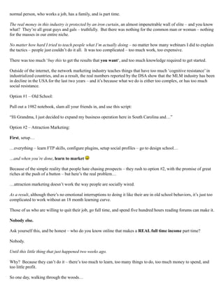 normal person, who works a job, has a family, and is part time.
The real money in this industry is protected by an iron curtain, an almost impenetrable wall of elite – and you know
what? They’re all great guys and gals – truthfully. But there was nothing for the common man or woman – nothing
for the masses in our entire niche.
No matter how hard I tried to teach people what I’m actually doing – no matter how many webinars I did to explain
the tactics – people just couldn’t do it all. It was too complicated – too much work, too expensive.
There was too much ‘buy this to get the results that you want‘, and too much knowledge required to get started.
Outside of the internet, the network marketing industry teaches things that have too much ‘cognitive resistance’ in
industrialized countries, and as a result, the real numbers reported by the DSA show that the MLM industry has been
in decline in the USA for the last two years – and it’s because what we do is either too complex, or has too much
social resistance.
Option #1 – Old School:
Pull out a 1982 notebook, slam all your friends in, and use this script:
“Hi Grandma, I just decided to expand my business operation here in South Carolina and…”
Option #2 – Attraction Marketing:
First, setup…
…everything – learn FTP skills, configure plugins, setup social profiles – go to design school…
…and when you’re done, learn to market
Because of the simple reality that people hate chasing prospects – they rush to option #2, with the promise of great
riches at the push of a button – but here’s the real problem…
…attraction marketing doesn’t work the way people are socially wired.
As a result, although there’s no emotional interruptions to doing it like their are in old school behaviors, it’s just too
complicated to work without an 18 month learning curve.
Those of us who are willing to quit their job, go full time, and spend five hundred hours reading forums can make it.
Nobody else.
Ask yourself this, and be honest – who do you know online that makes a REAL full time income part time?
Nobody.
Until this little thing that just happened two weeks ago.
Why? Because they can’t do it – there’s too much to learn, too many things to do, too much money to spend, and
too little profit.
So one day, walking through the woods…
 