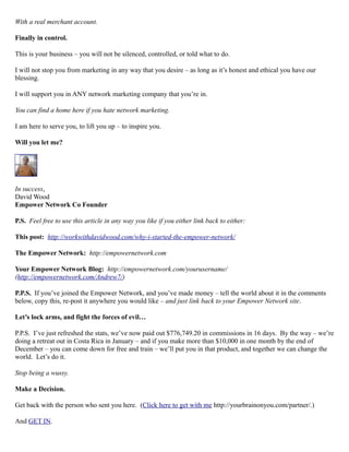 With a real merchant account.
Finally in control.
This is your business – you will not be silenced, controlled, or told what to do.
I will not stop you from marketing in any way that you desire – as long as it’s honest and ethical you have our
blessing.
I will support you in ANY network marketing company that you’re in.
You can find a home here if you hate network marketing.
I am here to serve you, to lift you up – to inspire you.
Will you let me?
In success,
David Wood
Empower Network Co Founder
P.S. Feel free to use this article in any way you like if you either link back to either:
This post: http://workwithdavidwood.com/why-i-started-the-empower-network/
The Empower Network: http://empowernetwork.com
Your Empower Network Blog: http://empowernetwork.com/yourusername/
(http://empowernetwork.com/Andrew7/)
P.P.S. If you’ve joined the Empower Network, and you’ve made money – tell the world about it in the comments
below, copy this, re-post it anywhere you would like – and just link back to your Empower Network site.
Let’s lock arms, and fight the forces of evil…
P.P.S. I’ve just refreshed the stats, we’ve now paid out $776,749.20 in commissions in 16 days. By the way – we’re
doing a retreat out in Costa Rica in January – and if you make more than $10,000 in one month by the end of
December – you can come down for free and train – we’ll put you in that product, and together we can change the
world. Let’s do it.
Stop being a wussy.
Make a Decision.
Get back with the person who sent you here. (Click here to get with me http://yourbrainonyou.com/partner/.)
And GET IN.
 