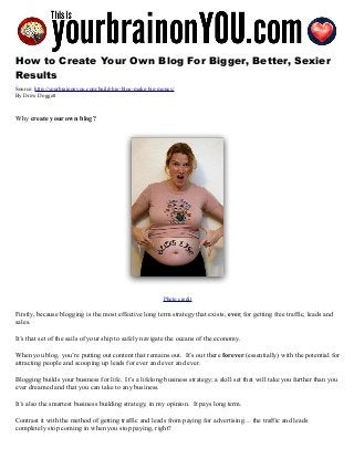 How to Create Your Own Blog For Bigger, Better, Sexier
Results
Source: http://yourbrainonyou.com/build-big-blog-make-big-money/
By Drew Doggett
Why create your own blog?
Photo credit
Firstly, because blogging is the most effective long term strategy that exists, ever, for getting free traffic, leads and
sales.
It’s that set of the sails of your ship to safely navigate the oceans of the economy.
When you blog, you’re putting out content that remains out. It’s out there forever (essentially) with the potential for
attracting people and scooping up leads for ever and ever and ever.
Blogging builds your business for life. It’s a lifelong business strategy; a skill set that will take you further than you
ever dreamed and that you can take to any business.
It’s also the smartest business building strategy, in my opinion. It pays long term.
Contrast it with the method of getting traffic and leads from paying for advertising… the traffic and leads
completely stop coming in when you stop paying, right?
 