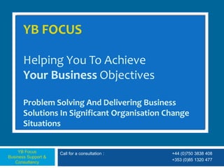 YB FOCUS

       Helping You To Achieve
       Your Business Objectives

       Problem Solving And Delivering Business
       Solutions In Significant Organisation Change
       Situations


     YB Focus        Call for a consultation :   +44 (0)750 3838 408
Business Support &
                                                 +353 (0)85 1320 477
   Consultancy
 