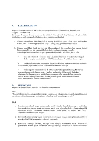 A. LATAR BELAKANG
Y ayasan Gemar Membaca(YGM) adalah suatu organisasi sosial (nirlaba) yang dibentuk pada
tanggal12 Februari 2016
Berdirinya Y ayasan Gemar membaca ini dilatarbelakangi oleh keprihatinan sebagian aktifis
pendidikan setelah mengetahui beberapa kenyataan sebagai berikut:
a. Unesco, badandunia yang bergerak di bidang pendidikan, pada tahun 2012 melaporkan
bahwa dari 1000 orang Indonesia, hanya 1 orang yang gemar membaca buku
b. Forum Pendidikan Dunia 2015, yang dilaksanakan di Korea,melaporkan bahwa tingkat
kemampuan literasi guru-guru di Indonesia ternyata amat sangat rendah.
Rendahnya kemampuan literasi guru-guru di Indonesia itu berakibat, antar lain:
 Sekolah-sekolah di Indonesia hanya menempati urutan 10 terbawah peringkat
sekolah yang berprestasi di Asia (OECD dalam Forum Pendidikan Dunia 2015).
 Anak-anak Indonesia menempati posisi buruk dalam bidang matematika dan ilmu
pengetahuan (laporan BBC dalam Forum Pendidikan Dunia 2015).
 Kondisi pembelajaran literasi di SD masih berfokus pada Calistung. Meskipun
keterampilan menulis dan membaca (reading and writing skills) sudah diajarkan
sejak usia dini, kenyataannya saat ini kemampuan membaca anak Indonesia masih
rendah. Hal ini menegaskan bahwa praktik pembelajaran literasi belum berhasil
untuk meningkatkan kapasitas literasi anak
B. VISI DAN MISI
Y ayasan Gemar Membaca memiliki Visi dan Misi sebagai berikut
Visi:
“Bangsa Indonesia di masa depan akan mampu bersaing dan hidup sejajardengan bangsa lain dalam
hal intelektualitas dan mampu menciptakan teknologi hasil karya bangsa sendiri”
Misi:
1. Menstimulan seluruh anggota masyarakat untuk tidak berdiam diri dan segera melakukan
banyak aktifitas dalam rangka memenuhi salah satu tujuan berdirinya Negara Republik
Indonesia, sesuai Pembukaan Undang-Undang Dasar Negara RI tahun 1945 yaitu :
“Mencerdaskan kehidupan bangsa”
2. Ikut membantu seluruh program pemerintah sehubungan dengan menciptakan iklim literat
yang kondusif di kalangan generasi muda Indonesia
3. Melakukan berbagai aktifitas, bekerja sama dengan Pemerintah Pusat, Pemerintah-
pemerintah Daerah, pihak swasta dan lembaga-lembaga pendidikan di seluruh Indonesia,
 