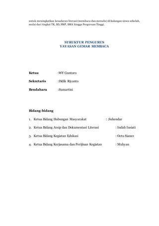untuk meningkatkan kesadaran literasi (membaca dan menulis) di kalangan siswa sekolah,
mulai dari tingkat TK, SD, SMP, SMA hingga Perguruan Tinggi.
STRUKTUR PENGURUS
YAYASAN GEMAR MEMBACA
Ketua :WY Guntoro
Sekretaris :Didik Riyanto
Bendahara :Sumartini
Bidang-bidang
1. Ketua Bidang Hubungan Masyarakat : .Suhendar
2. Ketua Bidang Arsip dan Dokumentasi Literasi : Indah Insiati
3. Ketua Bidang Kegiatan Edukasi : Octu Sianez
4. Ketua Bidang Kerjasama dan Perijinan Kegiatan : Muhyan
 