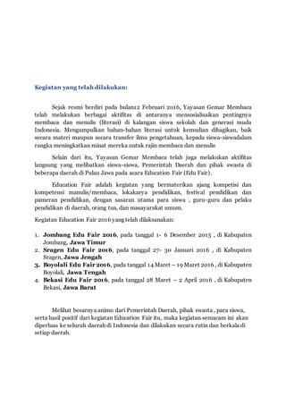 Kegiatan yang telah dilakukan:
Sejak resmi berdiri pada bulan12 Februari 2016, Yayasan Gemar Membaca
telah melakukan berbagai aktifitas di antaranya mensosialisaikan pentingnya
membaca dan menulis (literasi) di kalangan siswa sekolah dan generasi muda
Indonesia. Mengumpulkan bahan-bahan literasi untuk kemudian dibagikan, baik
secara materi maupun secara transfer ilmu pengetahuan, kepada siswa-siswadalam
rangka meningkatkan minat mereka untuk rajin membaca dan menulis
Selain dari itu, Yayasan Gemar Membaca telah juga melakukan aktifitas
langsung yang melibatkan siswa-siswa, Pemerintah Daerah dan pihak swasta di
beberapa daerah di Pulau Jawa pada acara Education Fair (Edu Fair).
Education Fair adalah kegiatan yang bermaterikan ajang kompetisi dan
kompetensi manulis/membaca, lokakarya pendidikan, festival pendidikan dan
pameran pendidikan, dengan sasaran utama para siswa , guru-guru dan pelaku
pendidikan di daerah, orang tua, dan masayarakat umum.
Kegiatan Education Fair 2016 yang telah dilaksanakan:
1. Jombang Edu Fair 2016, pada tanggal 1- 6 Desember 2015 , di Kabupaten
Jombang, Jawa Timur
2. Sragen Edu Fair 2016, pada tanggal 27- 30 Januari 2016 , di Kabupaten
Sragen, Jawa Jengah
3. Boyolali Edu Fair 2016, pada tanggal 14 Maret – 19 Maret 2016 , di Kabupaten
Boyolali, Jawa Tengah
4. Bekasi Edu Fair 2016, pada tanggal 28 Maret – 2 April 2016 , di Kabupaten
Bekasi, Jawa Barat
Melihat besarnya animo dari Pemerintah Daerah, pihak swasta , para siswa,
serta hasil positif dari kegiatan Education Fair itu, maka kegiatan semacam ini akan
diperluas ke seluruh daerah di Indonesia dan dilakukan secara rutin dan berkala di
setiap daerah.
 