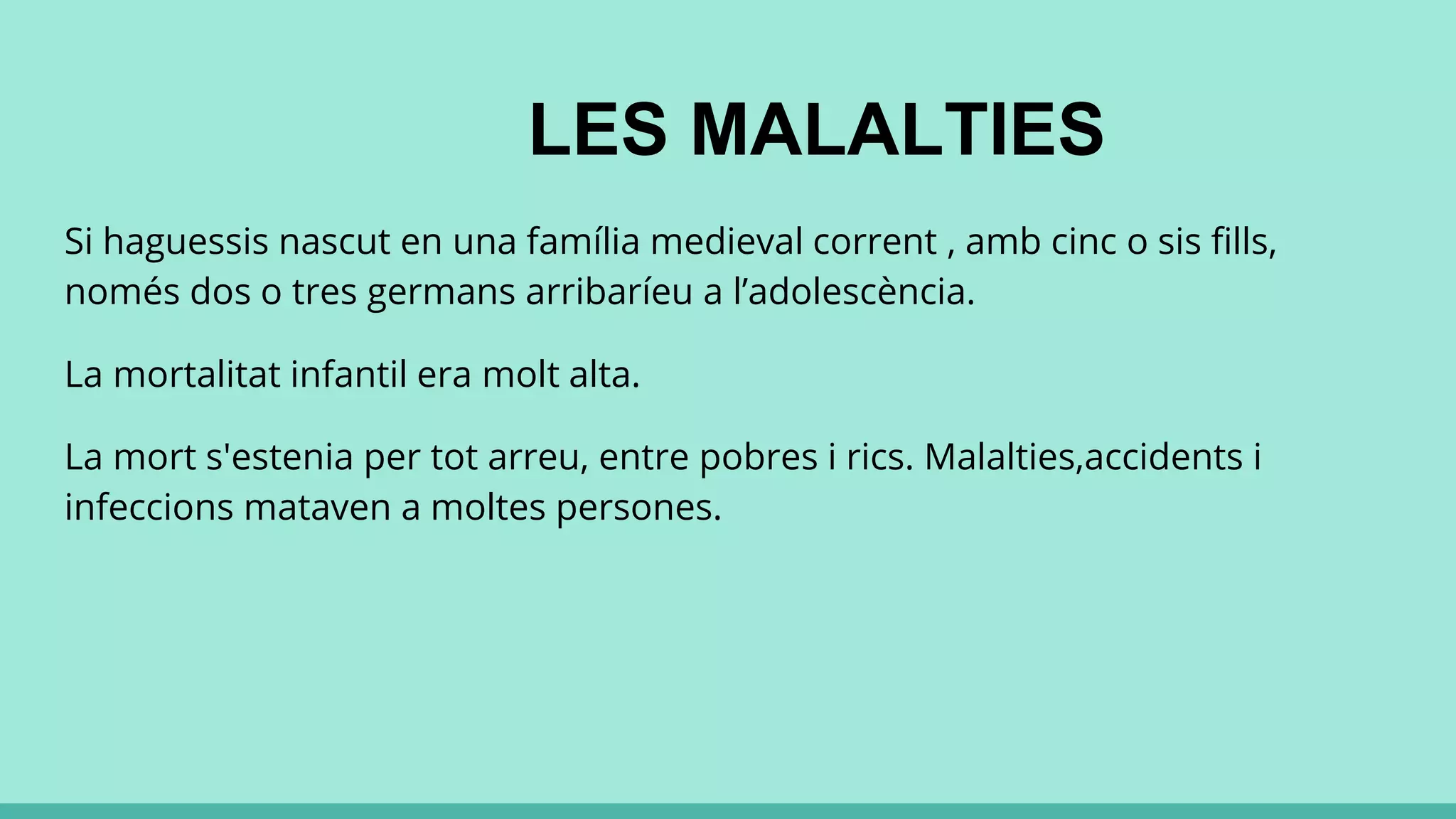 LES MALALTIES
Si haguessis nascut en una família medieval corrent , amb cinc o sis fills,
només dos o tres germans arribaríeu a l’adolescència.
La mortalitat infantil era molt alta.
La mort s'estenia per tot arreu, entre pobres i rics. Malalties,accidents i
infeccions mataven a moltes persones.
 
