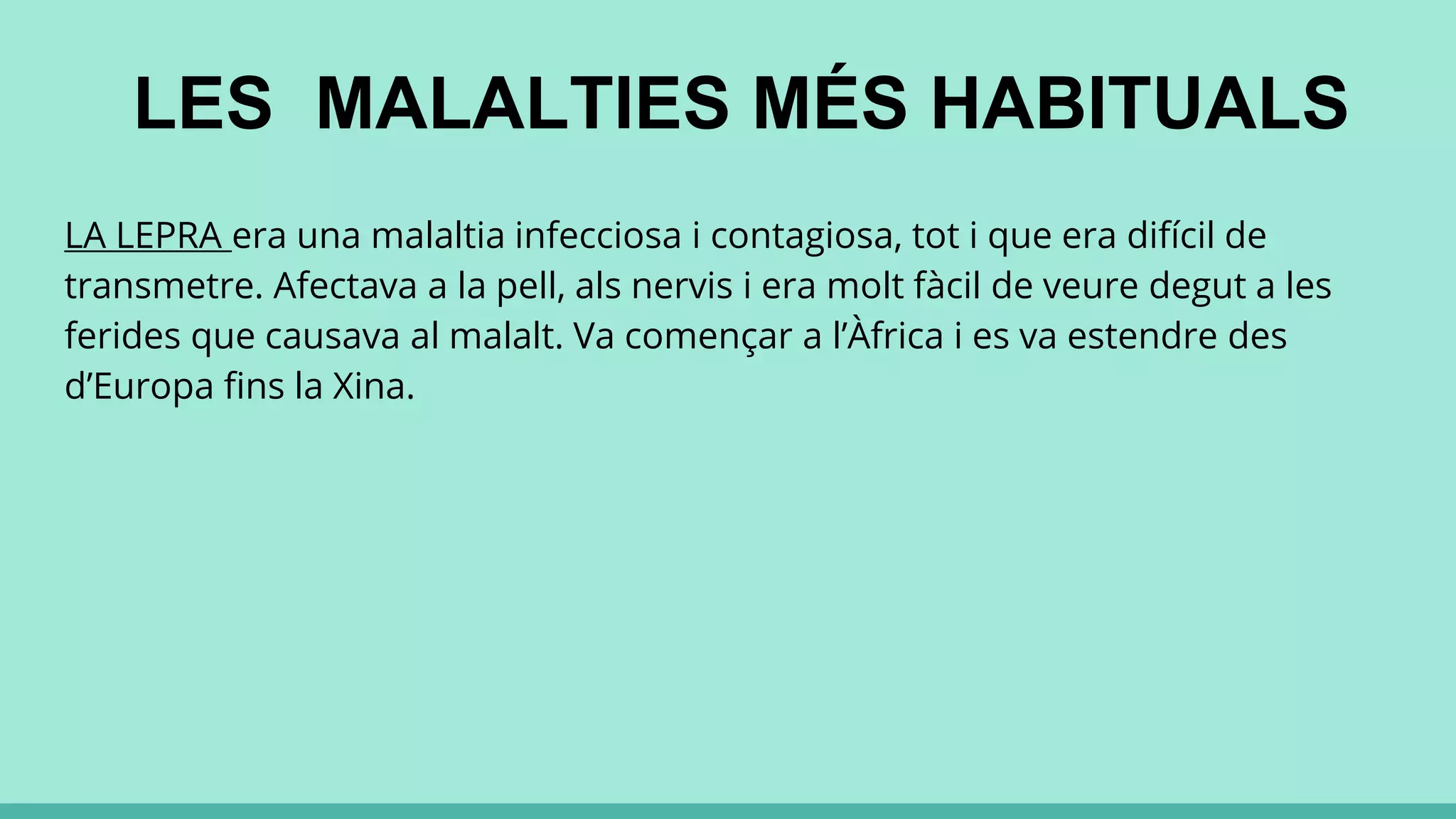 LES MALALTIES MÉS HABITUALS
LA LEPRA era una malaltia infecciosa i contagiosa, tot i que era difícil de
transmetre. Afectava a la pell, als nervis i era molt fàcil de veure degut a les
ferides que causava al malalt. Va començar a l’Àfrica i es va estendre des
d’Europa fins la Xina.
 