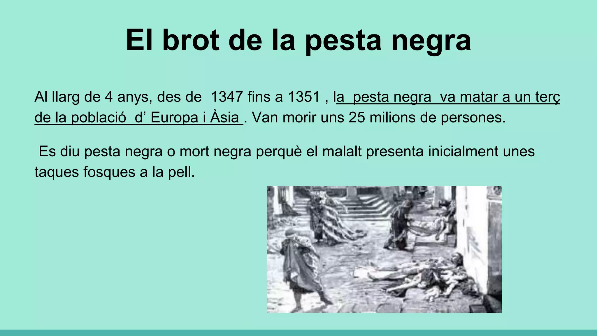 El brot de la pesta negra
Al llarg de 4 anys, des de 1347 fins a 1351 , la pesta negra va matar a un terç
de la població d’ Europa i Àsia . Van morir uns 25 milions de persones.
Es diu pesta negra o mort negra perquè el malalt presenta inicialment unes
taques fosques a la pell.
 