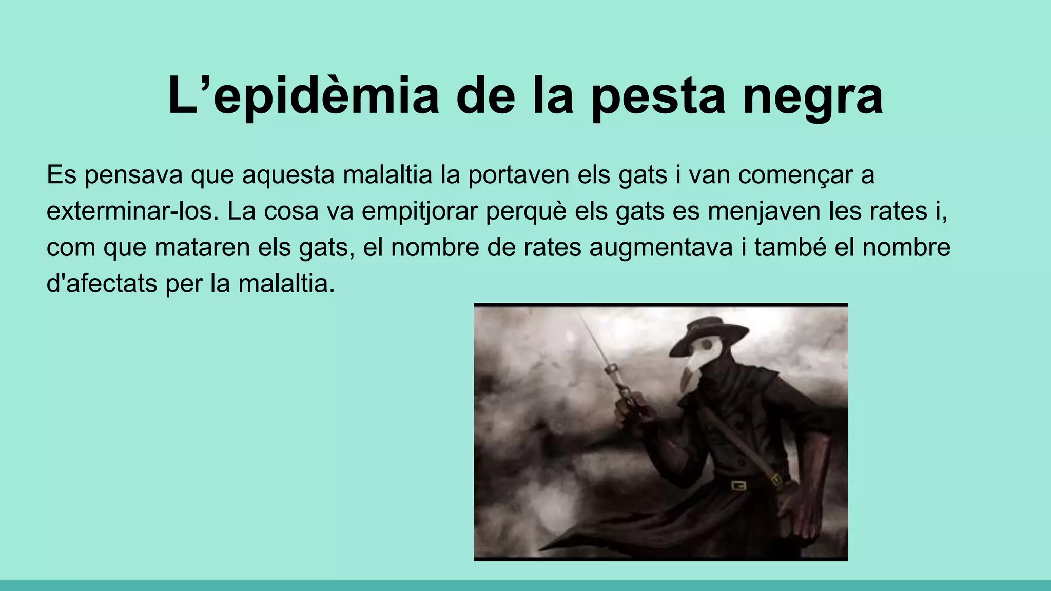 L’epidèmia de la pesta negra
Es pensava que aquesta malaltia la portaven els gats i van començar a
exterminar-los. La cosa va empitjorar perquè els gats es menjaven les rates i,
com que mataren els gats, el nombre de rates augmentava i també el nombre
d'afectats per la malaltia.
 