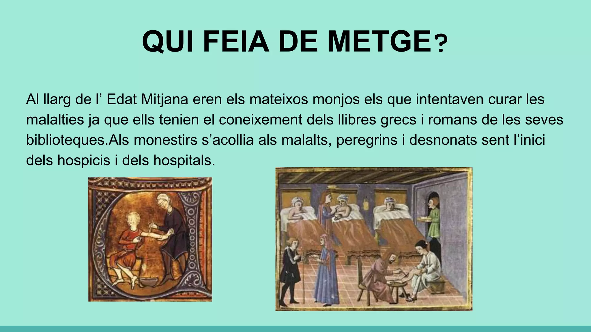 QUI FEIA DE METGE?
Al llarg de l’ Edat Mitjana eren els mateixos monjos els que intentaven curar les
malalties ja que ells tenien el coneixement dels llibres grecs i romans de les seves
biblioteques.Als monestirs s’acollia als malalts, peregrins i desnonats sent l’inici
dels hospicis i dels hospitals.
 