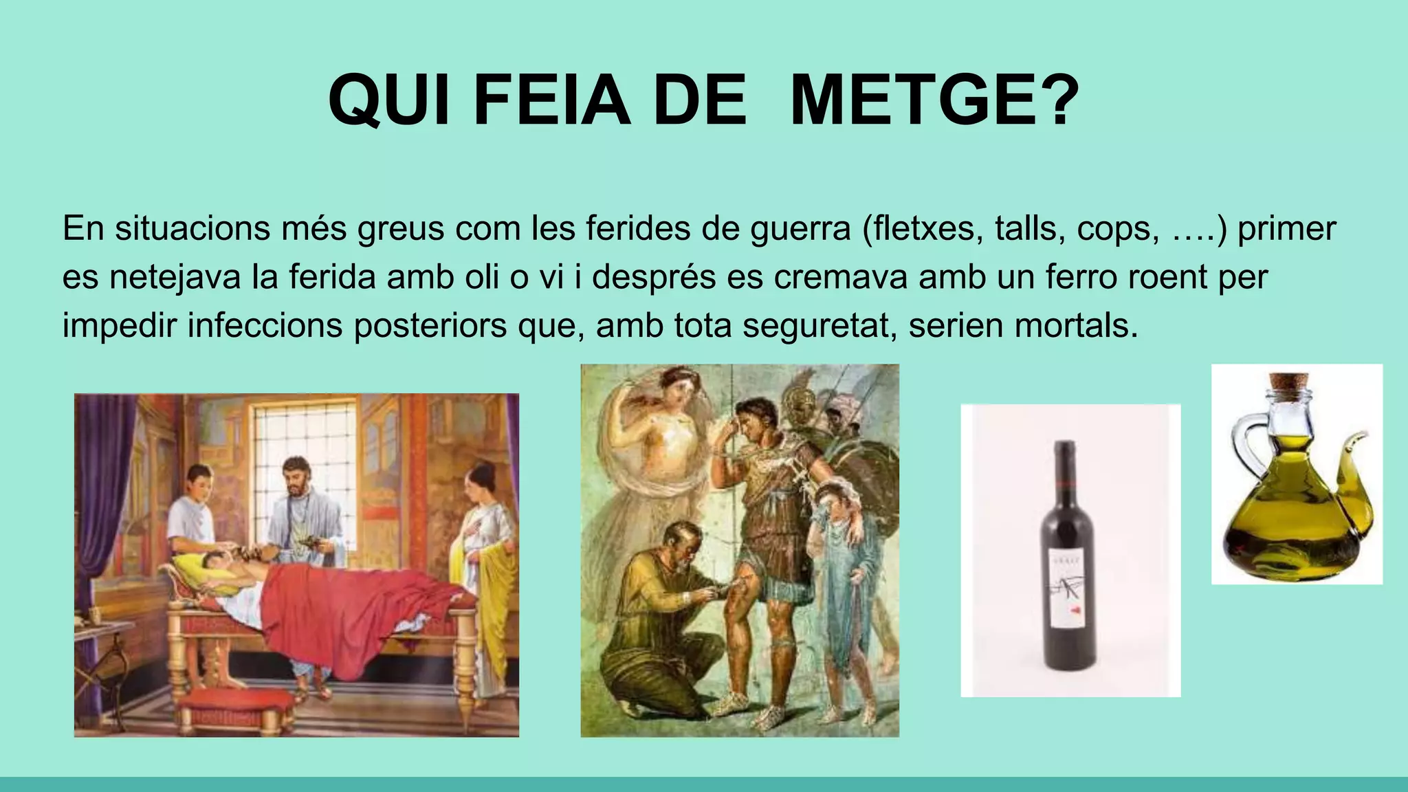 QUI FEIA DE METGE?
En situacions més greus com les ferides de guerra (fletxes, talls, cops, ….) primer
es netejava la ferida amb oli o vi i després es cremava amb un ferro roent per
impedir infeccions posteriors que, amb tota seguretat, serien mortals.
 