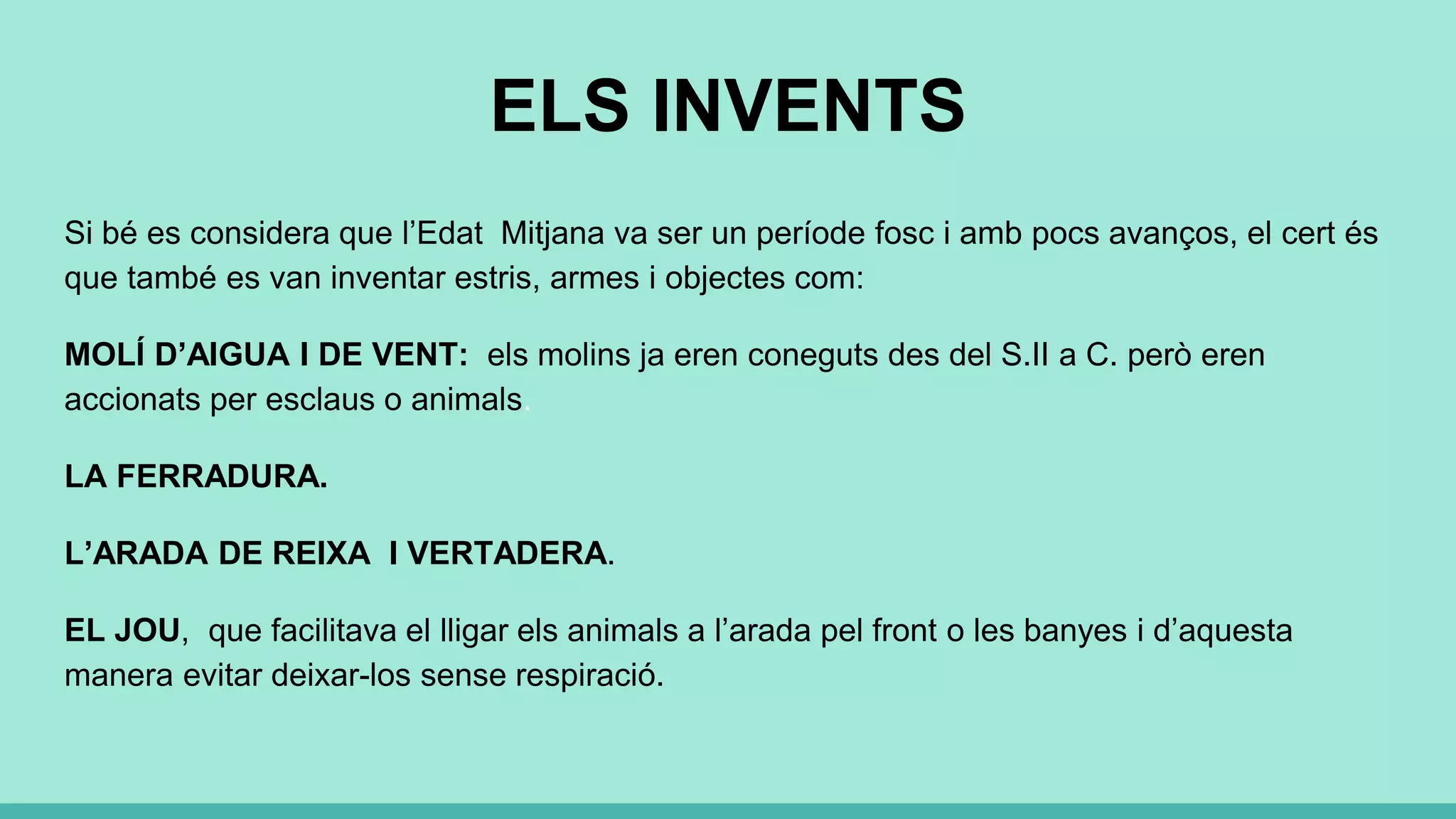 ELS INVENTS
Si bé es considera que l’Edat Mitjana va ser un període fosc i amb pocs avanços, el cert és
que també es van inventar estris, armes i objectes com:
MOLÍ D’AIGUA I DE VENT: els molins ja eren coneguts des del S.II a C. però eren
accionats per esclaus o animals.
LA FERRADURA.
L’ARADA DE REIXA I VERTADERA.
EL JOU, que facilitava el lligar els animals a l’arada pel front o les banyes i d’aquesta
manera evitar deixar-los sense respiració.
 