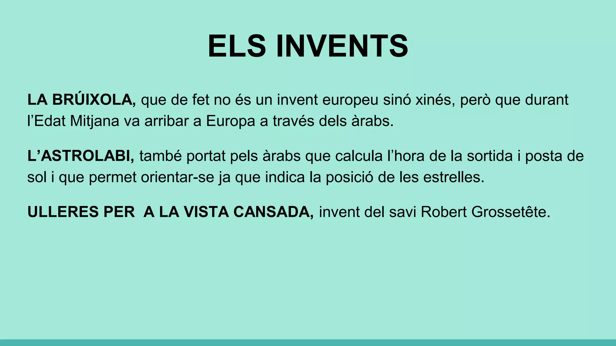 ELS INVENTS
LA BRÚIXOLA, que de fet no és un invent europeu sinó xinés, però que durant
l’Edat Mitjana va arribar a Europa a través dels àrabs.
L’ASTROLABI, també portat pels àrabs que calcula l’hora de la sortida i posta de
sol i que permet orientar-se ja que indica la posició de les estrelles.
ULLERES PER A LA VISTA CANSADA, invent del savi Robert Grossetête.
 
