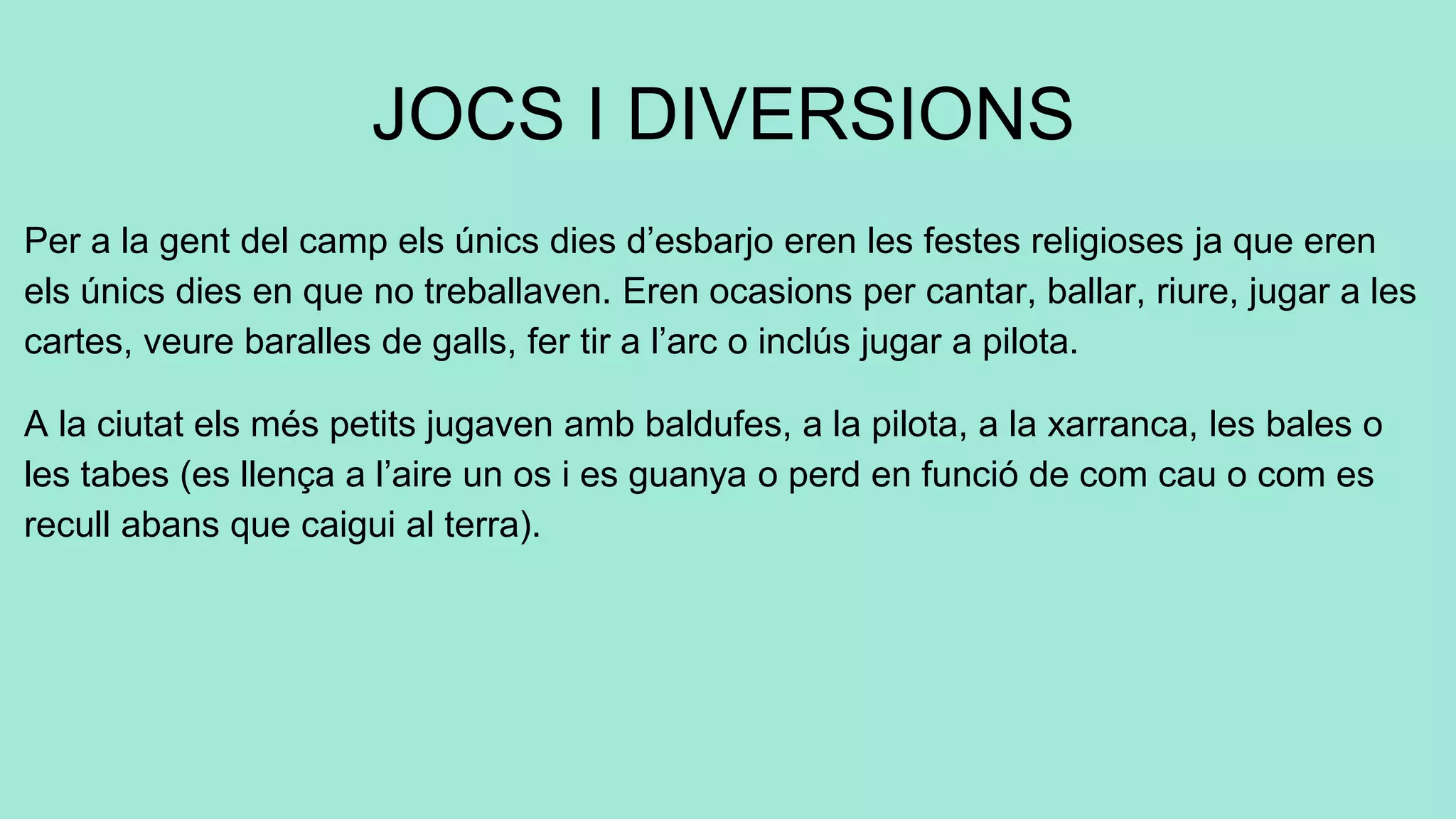 JOCS I DIVERSIONS
Per a la gent del camp els únics dies d’esbarjo eren les festes religioses ja que eren
els únics dies en que no treballaven. Eren ocasions per cantar, ballar, riure, jugar a les
cartes, veure baralles de galls, fer tir a l’arc o inclús jugar a pilota.
A la ciutat els més petits jugaven amb baldufes, a la pilota, a la xarranca, les bales o
les tabes (es llença a l’aire un os i es guanya o perd en funció de com cau o com es
recull abans que caigui al terra).
 