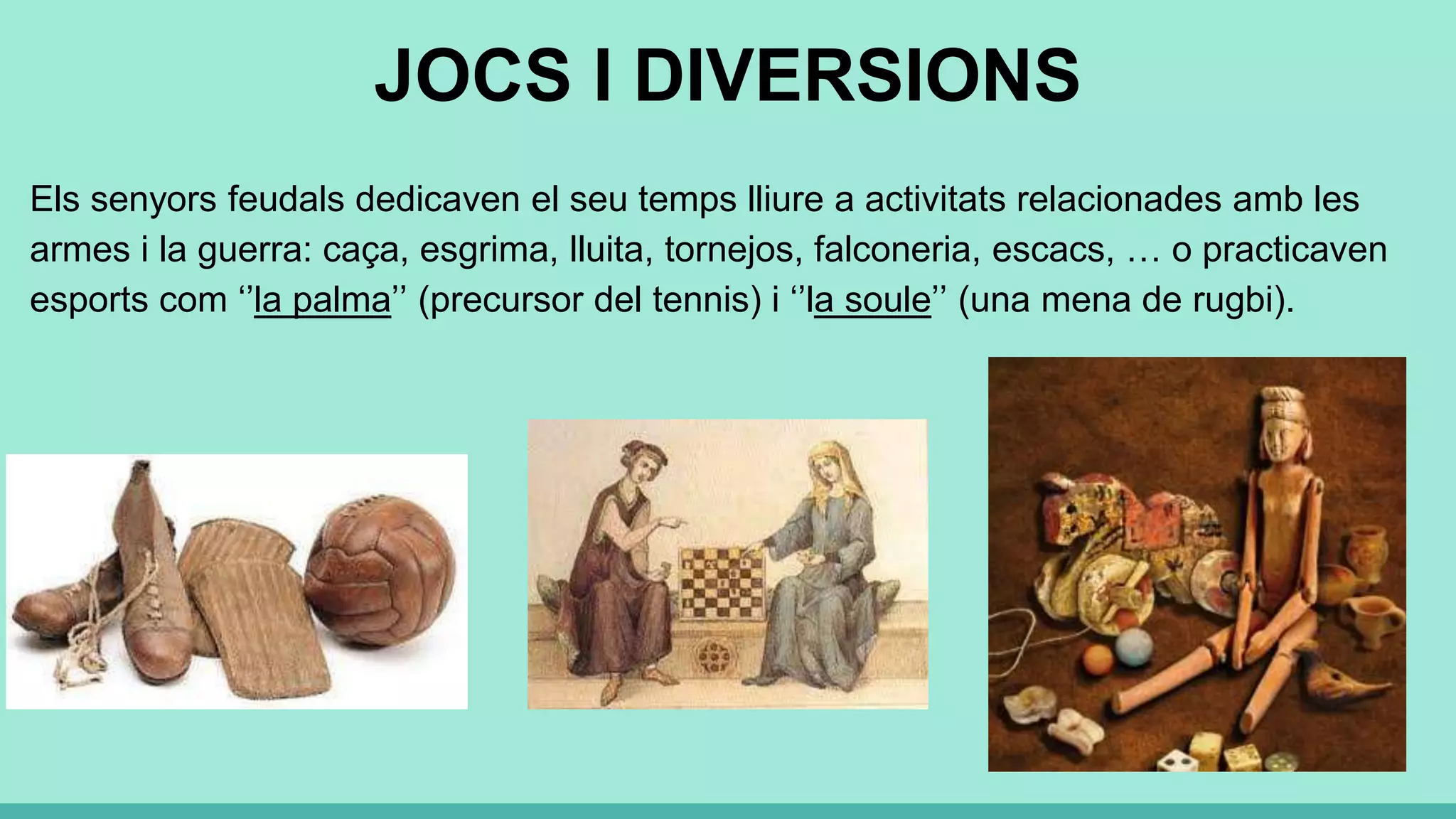 JOCS I DIVERSIONS
Els senyors feudals dedicaven el seu temps lliure a activitats relacionades amb les
armes i la guerra: caça, esgrima, lluita, tornejos, falconeria, escacs, … o practicaven
esports com ‘’la palma’’ (precursor del tennis) i ‘’la soule’’ (una mena de rugbi).
 