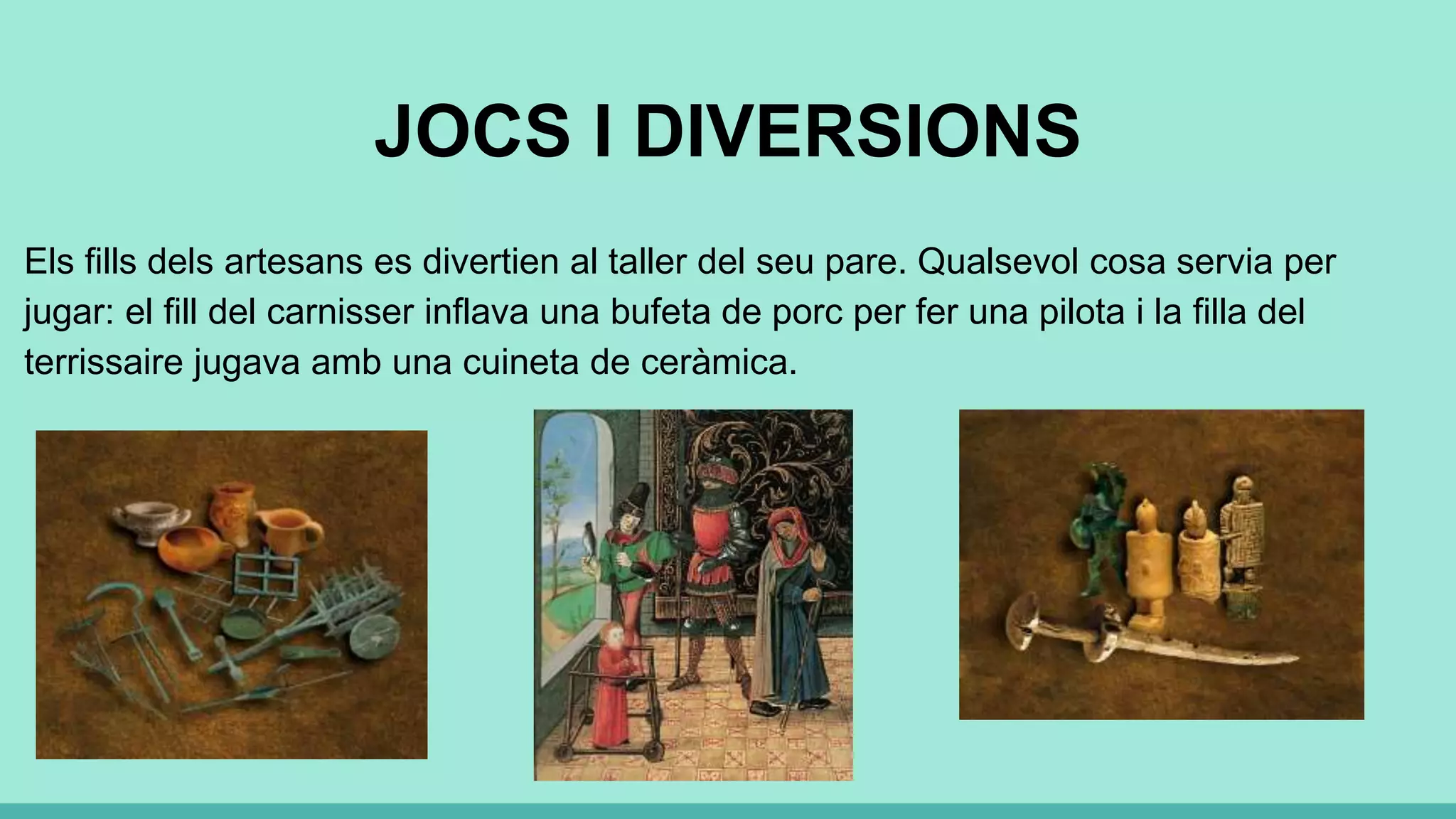JOCS I DIVERSIONS
Els fills dels artesans es divertien al taller del seu pare. Qualsevol cosa servia per
jugar: el fill del carnisser inflava una bufeta de porc per fer una pilota i la filla del
terrissaire jugava amb una cuineta de ceràmica.
 