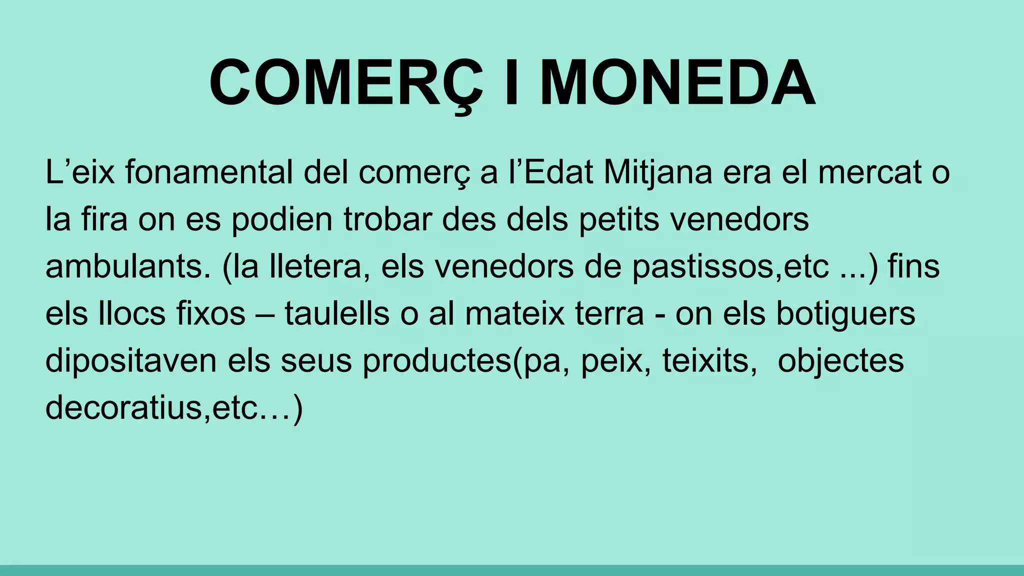 COMERÇ I MONEDA
L’eix fonamental del comerç a l’Edat Mitjana era el mercat o
la fira on es podien trobar des dels petits venedors
ambulants. (la lletera, els venedors de pastissos,etc ...) fins
els llocs fixos – taulells o al mateix terra - on els botiguers
dipositaven els seus productes(pa, peix, teixits, objectes
decoratius,etc…)
 
