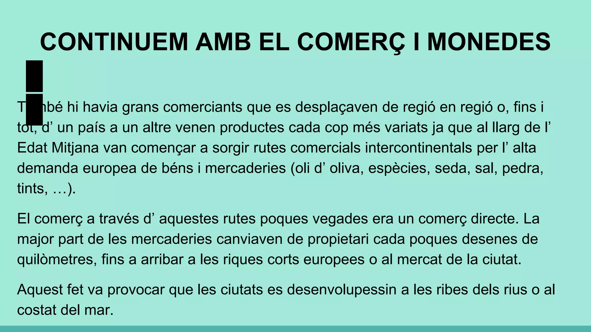 CONTINUEM AMB EL COMERÇ I MONEDES
També hi havia grans comerciants que es desplaçaven de regió en regió o, fins i
tot, d’ un país a un altre venen productes cada cop més variats ja que al llarg de l’
Edat Mitjana van començar a sorgir rutes comercials intercontinentals per l’ alta
demanda europea de béns i mercaderies (oli d’ oliva, espècies, seda, sal, pedra,
tints, …).
El comerç a través d’ aquestes rutes poques vegades era un comerç directe. La
major part de les mercaderies canviaven de propietari cada poques desenes de
quilòmetres, fins a arribar a les riques corts europees o al mercat de la ciutat.
Aquest fet va provocar que les ciutats es desenvolupessin a les ribes dels rius o al
costat del mar.
 