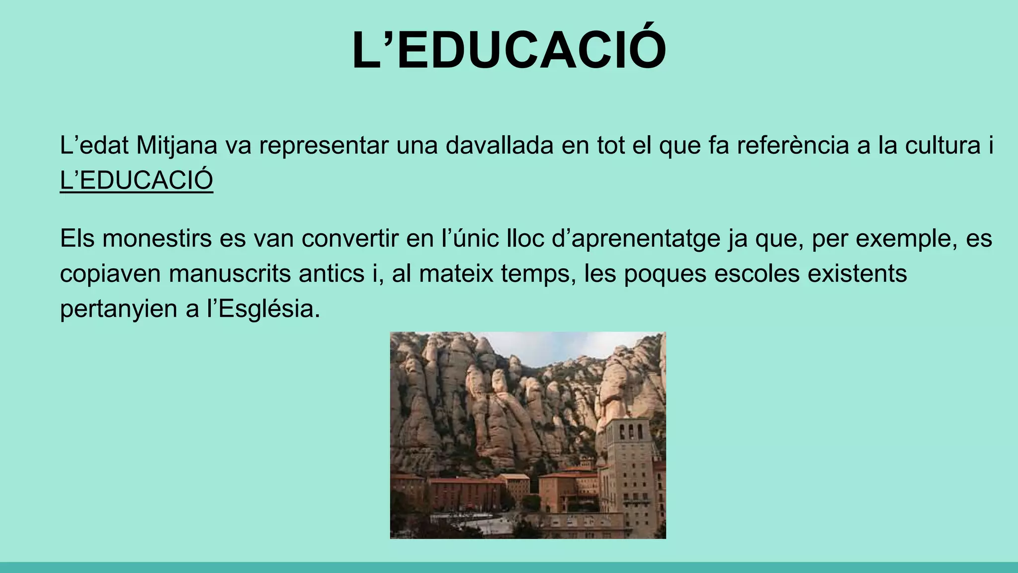 L’EDUCACIÓ
L’edat Mitjana va representar una davallada en tot el que fa referència a la cultura i
L’EDUCACIÓ
Els monestirs es van convertir en l’únic lloc d’aprenentatge ja que, per exemple, es
copiaven manuscrits antics i, al mateix temps, les poques escoles existents
pertanyien a l’Església.
 