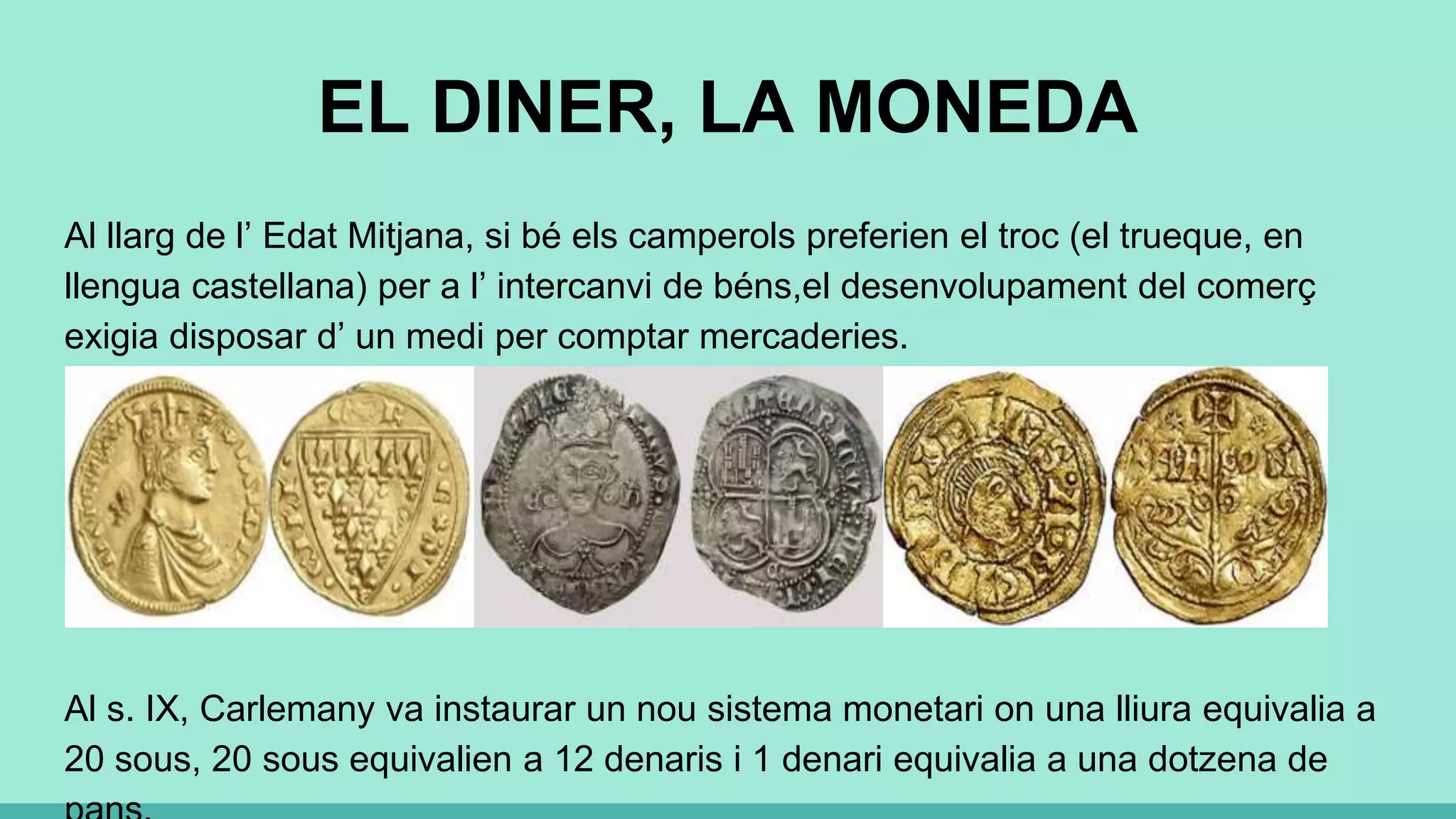 EL DINER, LA MONEDA
Al llarg de l’ Edat Mitjana, si bé els camperols preferien el troc (el trueque, en
llengua castellana) per a l’ intercanvi de béns,el desenvolupament del comerç
exigia disposar d’ un medi per comptar mercaderies.
Al s. IX, Carlemany va instaurar un nou sistema monetari on una lliura equivalia a
20 sous, 20 sous equivalien a 12 denaris i 1 denari equivalia a una dotzena de
 