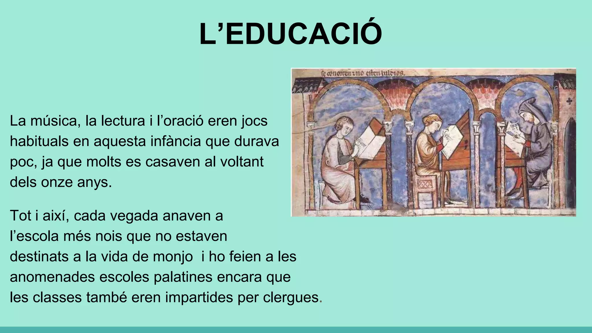 L’EDUCACIÓ
La música, la lectura i l’oració eren jocs
habituals en aquesta infància que durava
poc, ja que molts es casaven al voltant
dels onze anys.
Tot i així, cada vegada anaven a
l’escola més nois que no estaven
destinats a la vida de monjo i ho feien a les
anomenades escoles palatines encara que
les classes també eren impartides per clergues.
 
