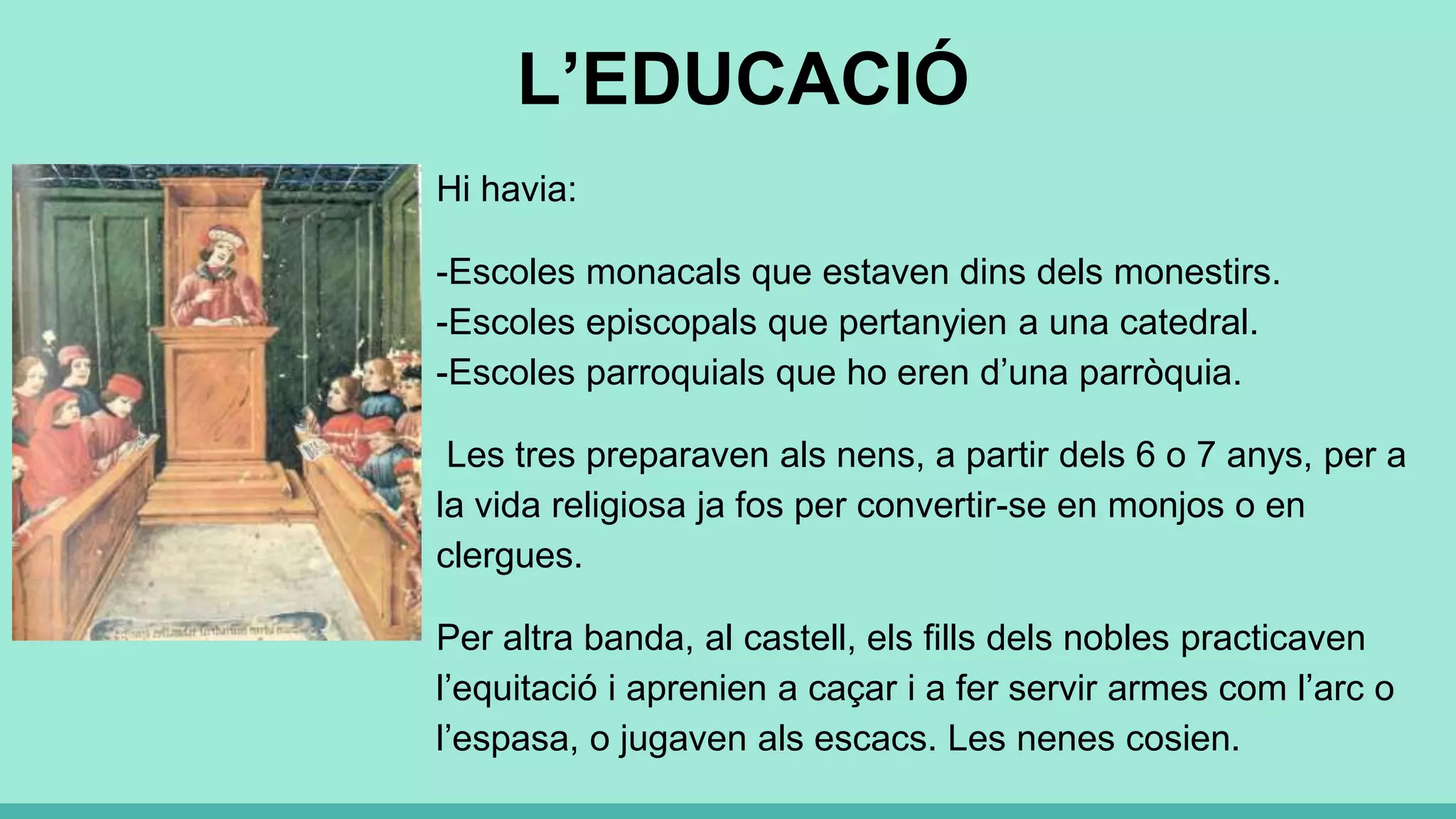 L’EDUCACIÓ
Hi havia:
-Escoles monacals que estaven dins dels monestirs.
-Escoles episcopals que pertanyien a una catedral.
-Escoles parroquials que ho eren d’una parròquia.
Les tres preparaven als nens, a partir dels 6 o 7 anys, per a
la vida religiosa ja fos per convertir-se en monjos o en
clergues.
Per altra banda, al castell, els fills dels nobles practicaven
l’equitació i aprenien a caçar i a fer servir armes com l’arc o
l’espasa, o jugaven als escacs. Les nenes cosien.
 