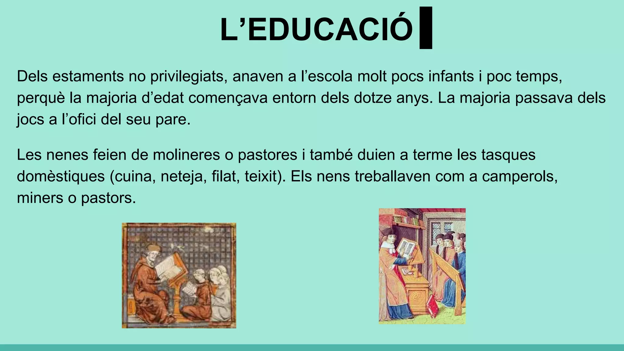 L’EDUCACIÓ
Dels estaments no privilegiats, anaven a l’escola molt pocs infants i poc temps,
perquè la majoria d’edat començava entorn dels dotze anys. La majoria passava dels
jocs a l’ofici del seu pare.
Les nenes feien de molineres o pastores i també duien a terme les tasques
domèstiques (cuina, neteja, filat, teixit). Els nens treballaven com a camperols,
miners o pastors.
 