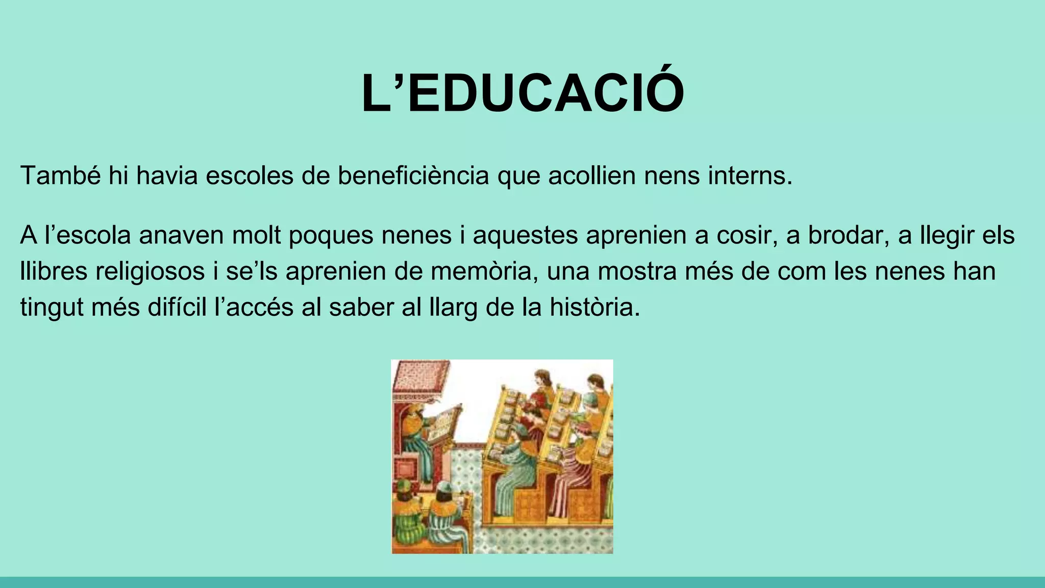 L’EDUCACIÓ
També hi havia escoles de beneficiència que acollien nens interns.
A l’escola anaven molt poques nenes i aquestes aprenien a cosir, a brodar, a llegir els
llibres religiosos i se’ls aprenien de memòria, una mostra més de com les nenes han
tingut més difícil l’accés al saber al llarg de la història.
 